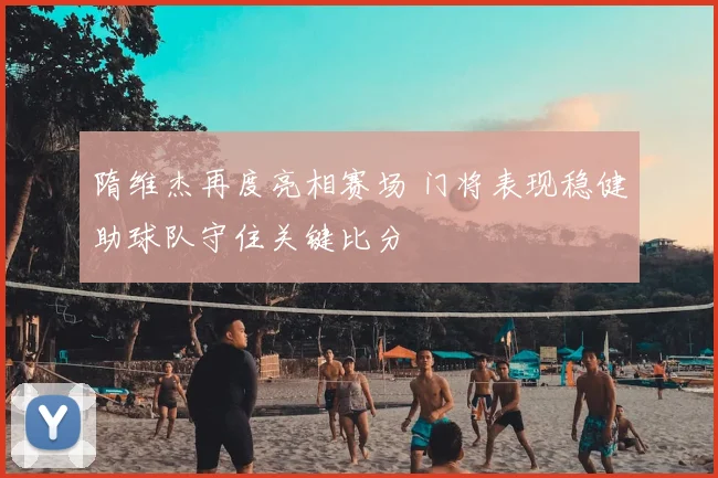 隋维杰再度亮相赛场 门将表现稳健助球队守住关键比分
