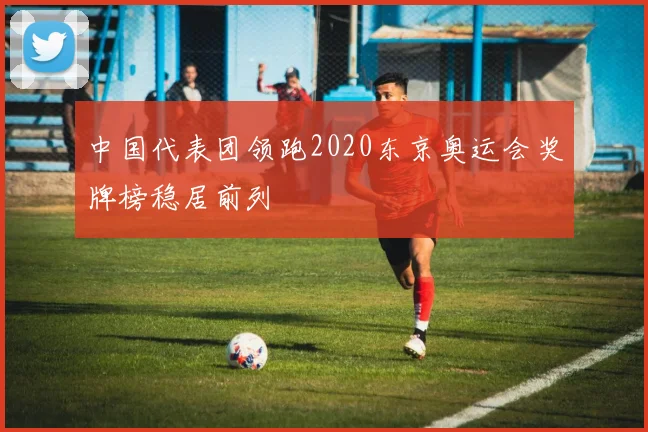 中国代表团领跑2020东京奥运会奖牌榜稳居前列