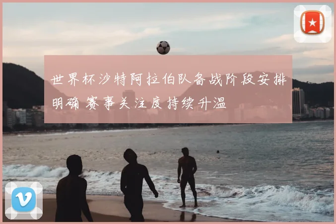 世界杯沙特阿拉伯队备战阶段安排明确 赛事关注度持续升温