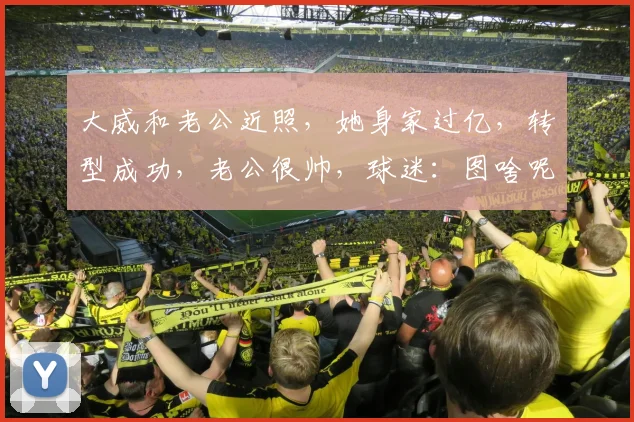 大威和老公近照,她身家过亿,转型成功,老公很帅,球迷:图啥呢