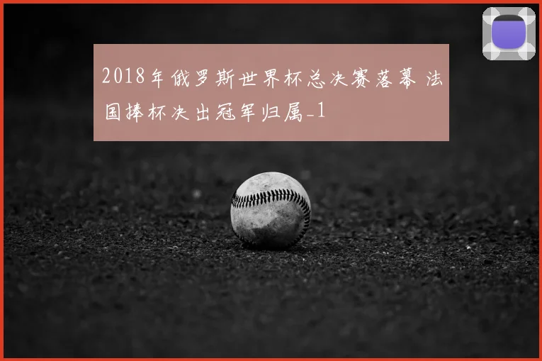 2018年俄罗斯世界杯总决赛落幕 法国捧杯决出冠军归属_1