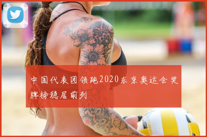 中国代表团领跑2020东京奥运会奖牌榜稳居前列