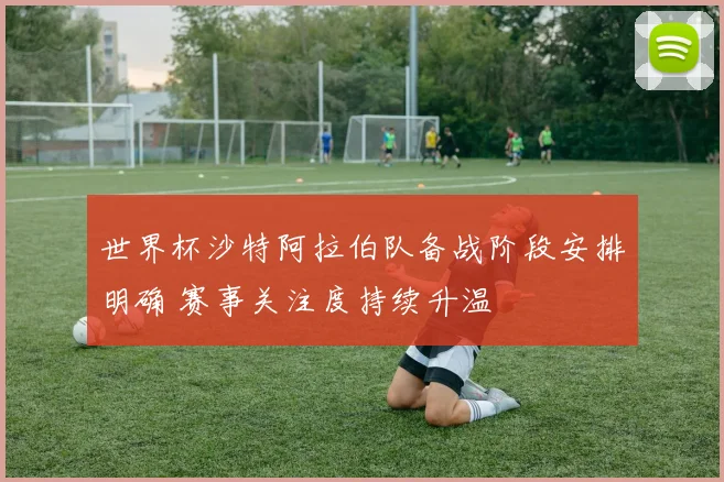 世界杯沙特阿拉伯队备战阶段安排明确 赛事关注度持续升温