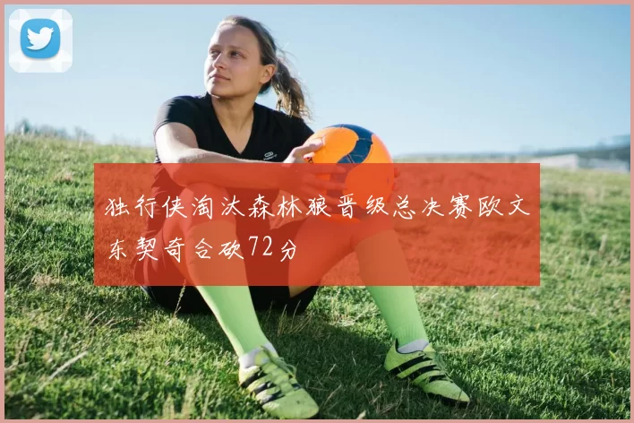 独行侠淘汰森林狼晋级总决赛欧文东契奇合砍72分