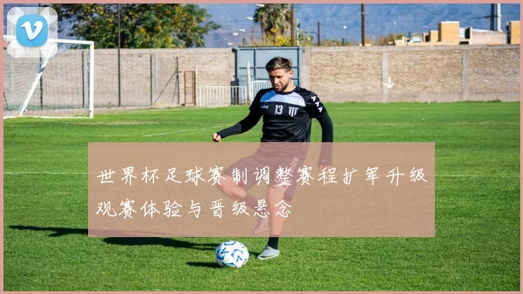 世界杯足球赛制调整赛程扩军升级观赛体验与晋级悬念