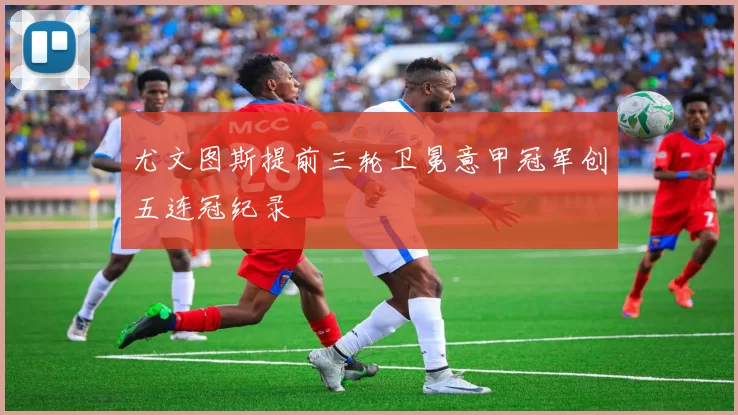 尤文图斯提前三轮卫冕意甲冠军创五连冠纪录