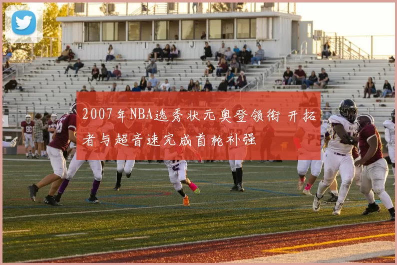 2007年NBA选秀状元奥登领衔 开拓者与超音速完成首轮补强