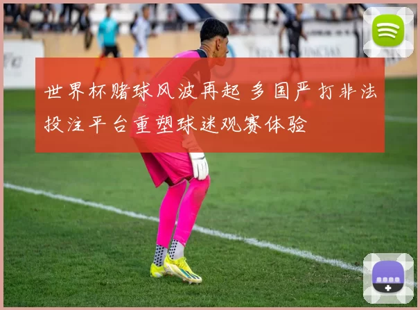 世界杯赌球风波再起 多国严打非法投注平台重塑球迷观赛体验