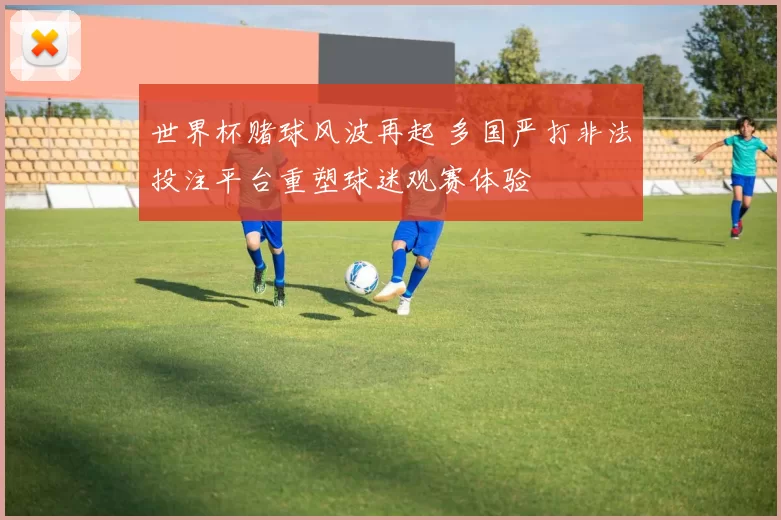 世界杯赌球风波再起 多国严打非法投注平台重塑球迷观赛体验