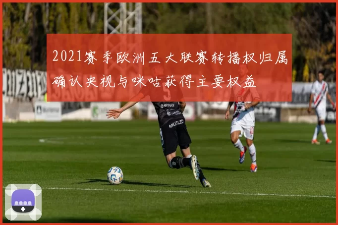2021赛季欧洲五大联赛转播权归属确认央视与咪咕获得主要权益