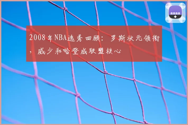 2008年NBA选秀回顾：罗斯状元领衔，威少和哈登成联盟核心