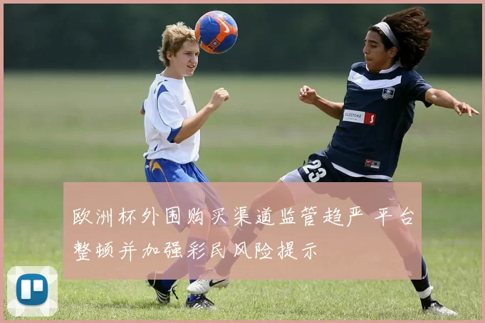 欧洲杯外围购买渠道监管趋严 平台整顿并加强彩民风险提示