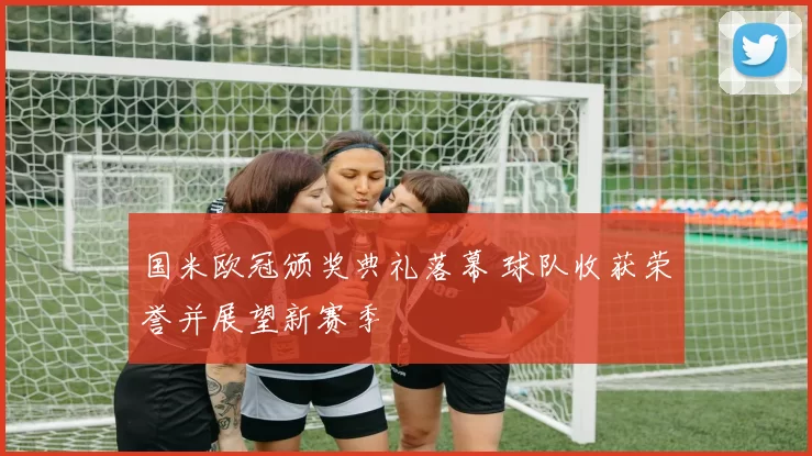 国米欧冠颁奖典礼落幕 球队收获荣誉并展望新赛季