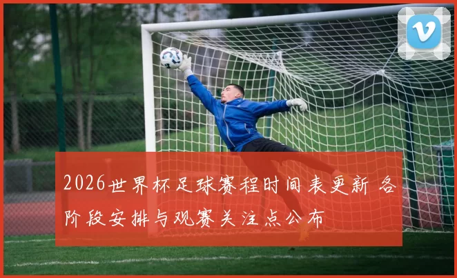 2026世界杯足球赛程时间表更新 各阶段安排与观赛关注点公布