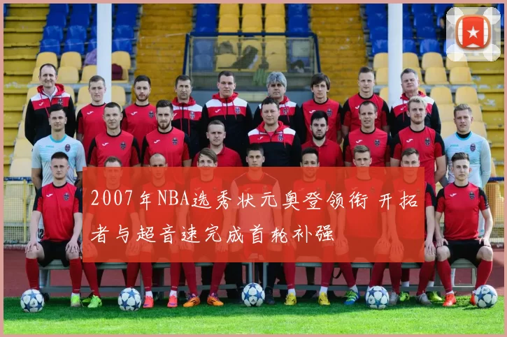 2007年NBA选秀状元奥登领衔 开拓者与超音速完成首轮补强