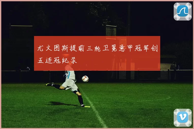 尤文图斯提前三轮卫冕意甲冠军创五连冠纪录