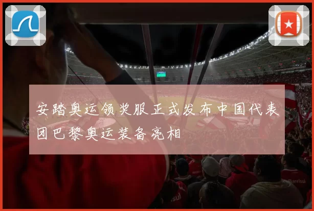 安踏奥运领奖服正式发布中国代表团巴黎奥运装备亮相
