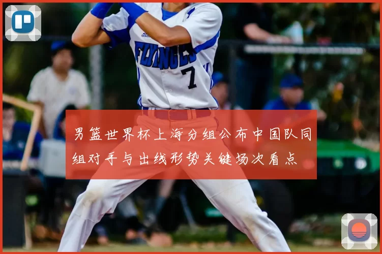 男篮世界杯上海分组公布中国队同组对手与出线形势关键场次看点