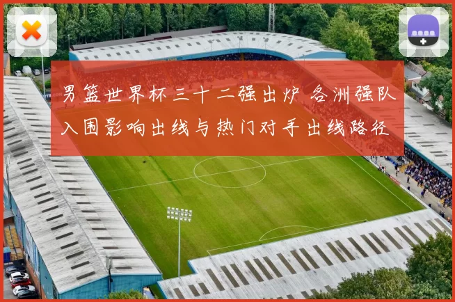 男篮世界杯三十二强出炉 各洲强队入围影响出线与热门对手出线路径